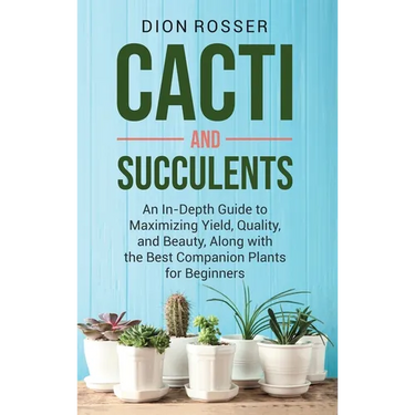 Cacti and Succulents: An In-Depth Guide to Maximizing Yield, Quality, and Beauty, Along with the Best Companion Plants for Beginners