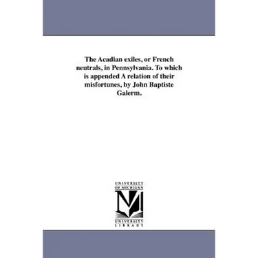 The Acadian exiles, or French neutrals, in Pennsylvania. To which is appended A relation of their misfortunes, by John Baptiste Galerm.