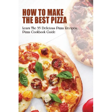 How To Make The Best Pizza: Learn The 35 Delicious Pizza Recipes, Pizza Cookbook Guide: Homemade Pizza Recipes Toppings