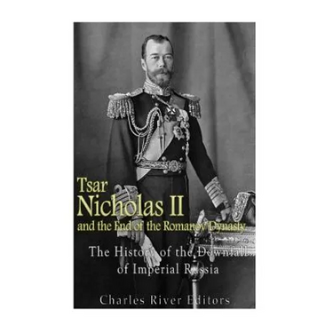 Tsar Nicholas II and the End of the Romanov Dynasty: The History of the Downfall of Imperial Russia