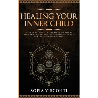 Healing Your Inner Child: Release Emotional Blocks, Overcome Trauma, Build Self-Love, And Live A Life Of Authentic Happiness