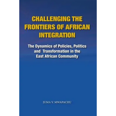 Challenging the Frontiers of African Integration: The Dynamics of Policies, Politics and Transformation in The East African Community