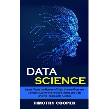 Data Science: Learn About the Realms of Data Science From a-z (Ultimate Guide to Master Data Mining and Data-analytic From Linear Algebra)