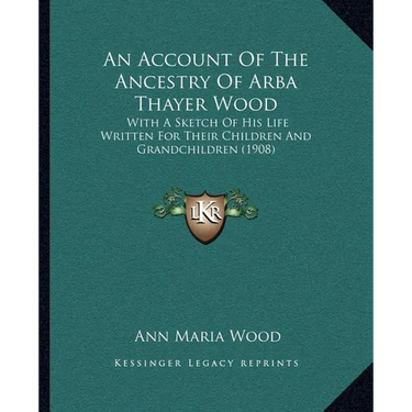 An Account Of The Ancestry Of Arba Thayer Wood: With A Sketch Of His Life Written For Their Children And Grandchildren (1908)