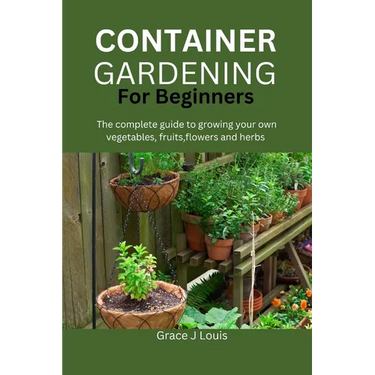Container Gardening for Beginners: The complete guide to growing your own vegetables, fruits, flowers and herbs