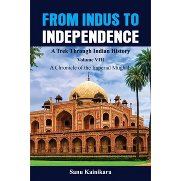 From Indus to Independence - A Trek Through Indian History: Vol VIII A Chronicle of the Imperial Mughals