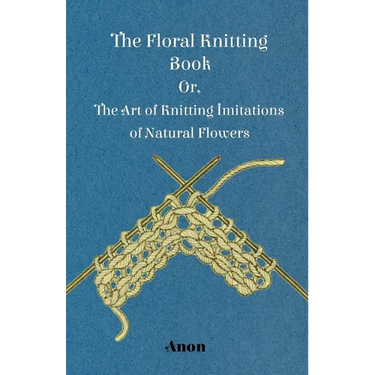 The Floral Knitting Book - Or, The Art of Knitting Imitations of Natural Flowers