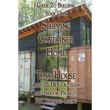 Guide To Building Your Own Shipping Container Home, Tiny house And 35 DIY Outdoor and Indoor Projects For Comfort Living: (How To Build a Small Home,