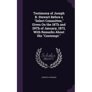 Testimony of Joseph B. Stewart Before a "Select Committee," Given On the 18Th and 29Th of January, 1873, With Remarks About His "Contempt."