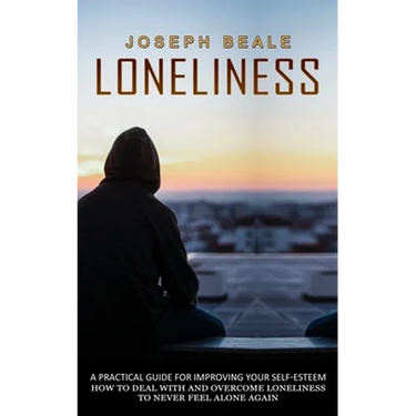 Loneliness: A Practical Guide For Improving Your Self-esteem (How To Deal With And Overcome Loneliness To Never Feel Alone Again)