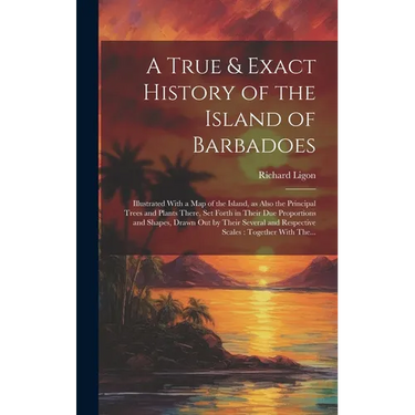 A True & Exact History of the Island of Barbadoes: Illustrated With a Map of the Island, as Also the Principal Trees and Plants There, Set Forth in Th