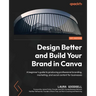 Design Better and Build Your Brand in Canva: A beginner's guide to producing professional branding, marketing, and social content for businesses
