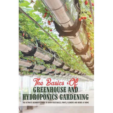 The Basics Of Greenhouse And Hydroponics Gardening: The Ultimate Beginner's Guide to Grow Vegetables, Fruits, Flowers and Herbs at Home: Greenhouse Es