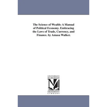 The Science of Wealth: A Manual of Political Economy. Embracing the Laws of Trade, Currency, and Finance. by Amasa Walker.