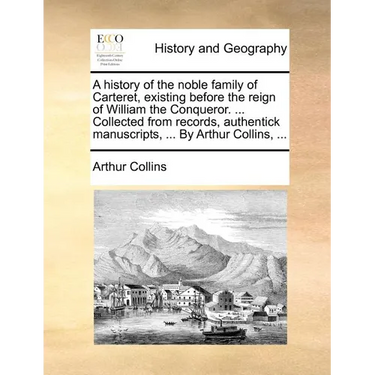 A History of the Noble Family of Carteret, Existing Before the Reign of William the Conqueror. ... Collected from Records, Authentick Manuscripts, ...