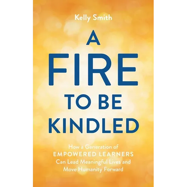 A Fire to Be Kindled: How a Generation of Empowered Learners Can Lead Meaningful Lives and Move Humanity Forward