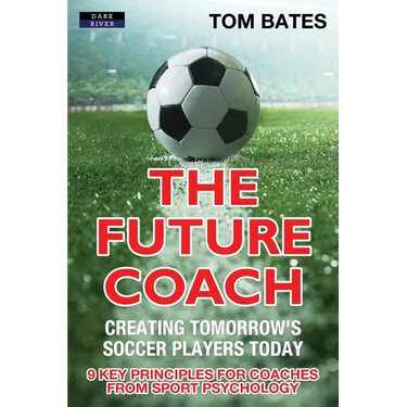 The Future Coach - Creating Tomorrow's Soccer Players Today: 9 Key Principles for Coaches from Sport Psychology