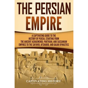 The Persian Empire: A Captivating Guide to the History of Persia, Starting from the Ancient Achaemenid, Parthian, and Sassanian Empires to