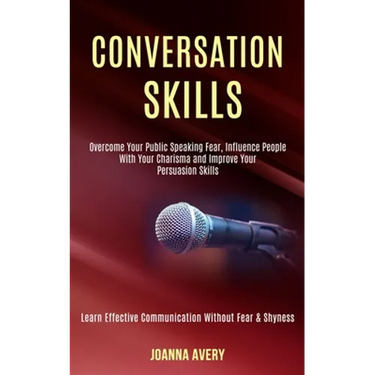 Conversation Skills: Overcome Your Public Speaking Fear, Influence People With Your Charisma and Improve Your Persuasion Skills (Learn Effective Commu