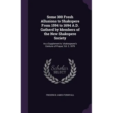 Some 300 Fresh Allusions to Shakspere From 1594 to 1694 A.D. Gatherd by Members of the New Shakspere Society: As a Supplement to 'shakespeare's Centur