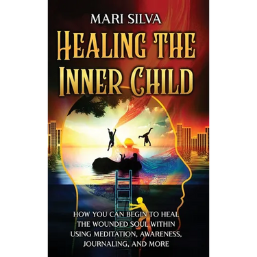 Healing the Inner Child: How You Can Begin to Heal the Wounded Soul Within Using Meditation, Awareness, Journaling, and More
