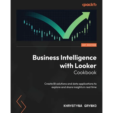 Business Intelligence with Looker Cookbook: Create BI solutions and data applications to explore and share insights in real time
