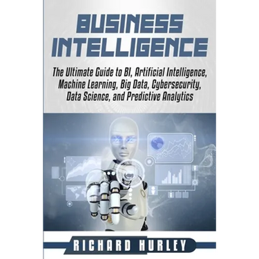 Business Intelligence: The Ultimate Guide to BI, Artificial Intelligence, Machine Learning, Big Data, Cybersecurity, Data Science, and Predic