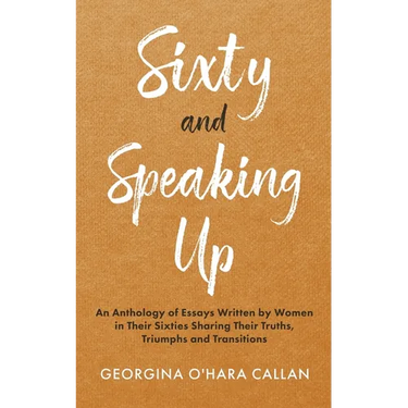 Sixty and Speaking Up: An Anthology of Essays Written by Women in their Sixties Sharing their Truths, Triumphs and Transitions