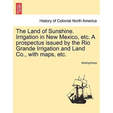 The Land of Sunshine. Irrigation in New Mexico, Etc. a Prospectus Issued by the Rio Grande Irrigation and Land Co., with Maps, Etc.