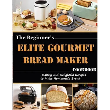 The Beginner's Elite Gourmet Bread Maker Cookbook: Healthy and delightful recipes to make homemade bread