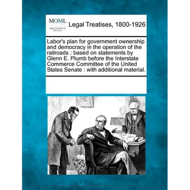 Labor's Plan for Government Ownership and Democracy in the Operation of the Railroads: Based on Statements by Glenn E. Plumb Before the Interstate Com