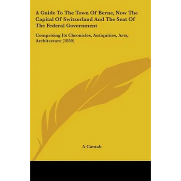 A Guide To The Town Of Berne, Now The Capital Of Switzerland And The Seat Of The Federal Government: Comprising Its Chronicles, Antiquities, Arts, Arc