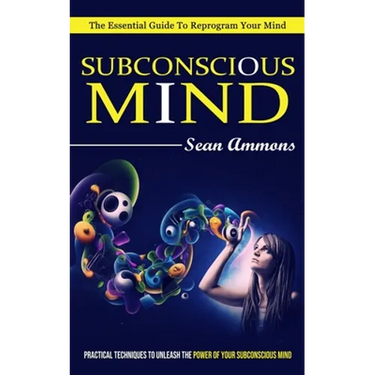 Subconscious Mind: The Essential Guide To Reprogram Your Mind (Practical Techniques To Unleash The Power Of Your Subconscious Mind)