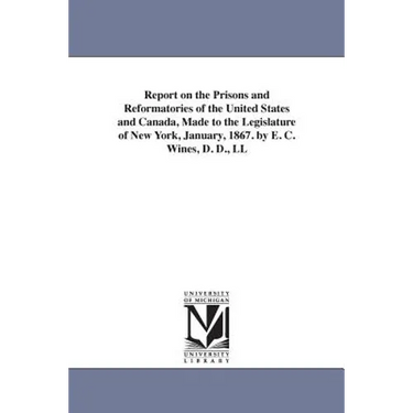 Report on the Prisons and Reformatories of the United States and Canada, Made to the Legislature of New York, January, 1867. by E. C. Wines, D. D., LL