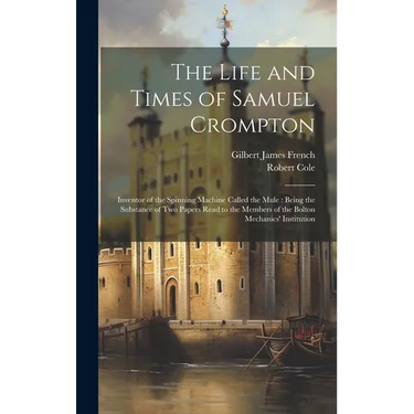 The Life and Times of Samuel Crompton: Inventor of the Spinning Machine Called the Mule: Being the Substance of Two Papers Read to the Members of the