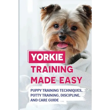 Yorkie Training Made Easy: Puppy Training Techniques, Potty Training, Discipline, And Care Guide: Smart Yorkie Puppy Training Tricks