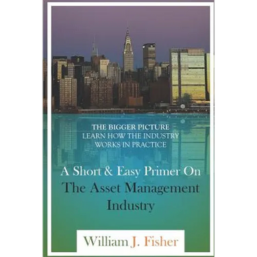 A Short And Easy Primer On The Asset Management Industry: The Bigger Picture - Learn How The Industry Works In Practice