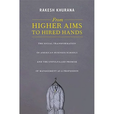 From Higher Aims to Hired Hands: The Social Transformation of American Business Schools and the Unfulfilled Promise of Management as a Profession