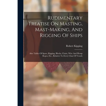 Rudimentary Treatise On Masting, Mast-making, And Rigging Of Ships: Also Tables Of Spars, Rigging, Blocks, Chain, Wire And Hemp Ropes, Etc., Relative