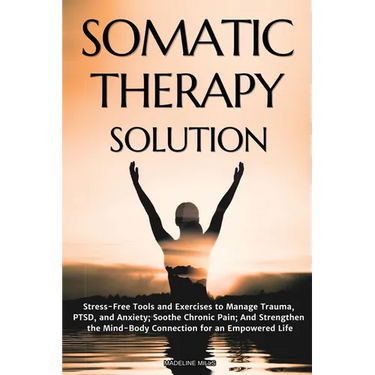Somatic Therapy Solution: Stress-Free Tools and Exercises to Manage Trauma, PTSD, and Anxiety; Soothe Chronic Pain; And Strengthen the Mind-Body Conne
