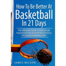 How to Be Better At Basketball in 21 days: The Ultimate Guide to Drastically Improving Your Basketball Shooting, Passing and Dribbling Skills