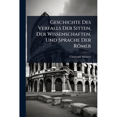Geschichte Des Verfalls Der Sitten, Der Wissenschaften, Und Sprache Der Römer