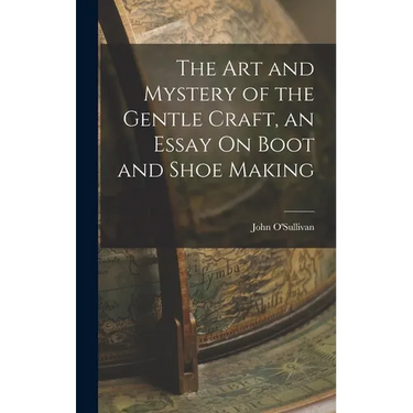 The Art and Mystery of the Gentle Craft, an Essay On Boot and Shoe Making