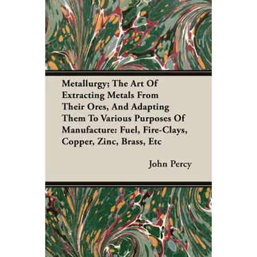 Metallurgy; The Art Of Extracting Metals From Their Ores, And Adapting Them To Various Purposes Of Manufacture: Fuel, Fire-Clays, Copper, Zinc, Brass,
