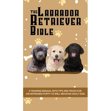 The Labrador Retriever Bible - A Training Manual With Tips and Tricks For An Untrained Puppy To Well Behaved Adult Dog