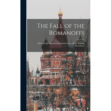 The Fall of the Romanoffs; How the Ex-Empress & Rasputine Caused the Russian Revolution