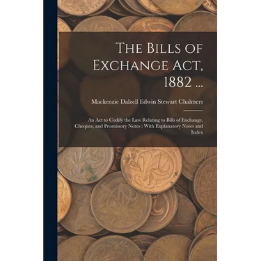 The Bills of Exchange Act, 1882 ...: An Act to Codify the Law Relating to Bills of Exchange, Cheques, and Promissory Notes: With Explanatory Notes and