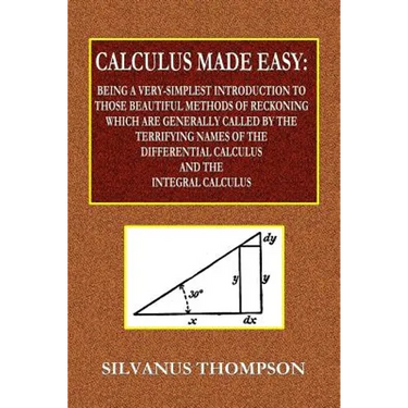 Calculus Made Easy - Being a Very-Simplest Introduction to Those Beautiful Methods of Reckoning Which Are Generally Called by the TERRIFYING NAMES of