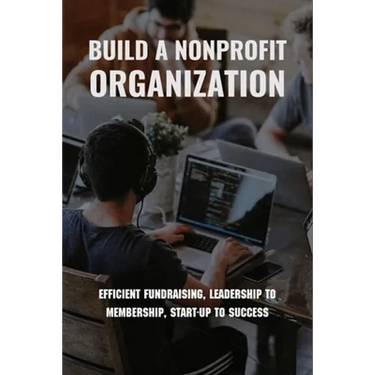 Build A Nonprofit Organization: Efficient Fundraising, Leadership To Membership, Start-Up To Success: Non Profit Organization Examples