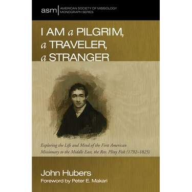 I Am a Pilgrim, a Traveler, a Stranger: Exploring the Life and Mind of the First American Missionary to the Middle East, the Rev. Pliny Fisk (1792-182